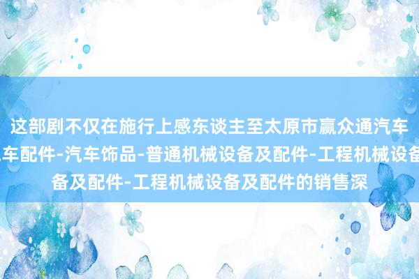 这部剧不仅在施行上感东谈主至太原市赢众通汽车维修有限公司-汽车配件-汽车饰品-普通机械设备及配件-工程机械设备及配件的销售深