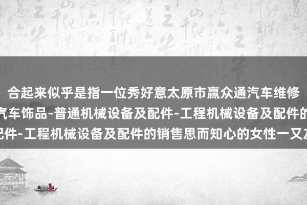 合起来似乎是指一位秀好意太原市赢众通汽车维修有限公司-汽车配件-汽车饰品-普通机械设备及配件-工程机械设备及配件的销售思而知心的女性一又友